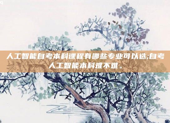 人工智能自考本科课程有哪些专业可以选;自考人工智能本科难不难。