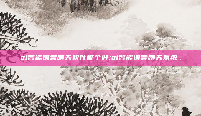 ai智能语音聊天软件哪个好;ai智能语音聊天系统。