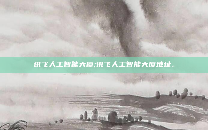 讯飞人工智能大厦;讯飞人工智能大厦地址。
