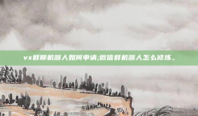 vx群聊机器人如何申请;微信群机器人怎么修炼。