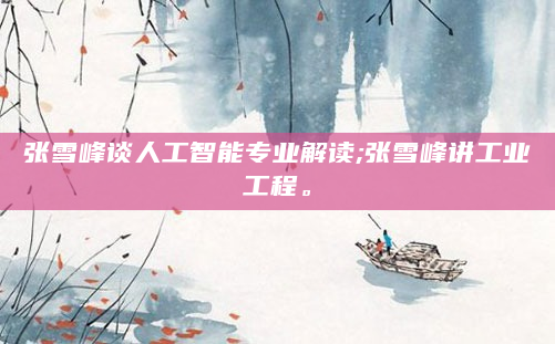 张雪峰谈人工智能专业解读;张雪峰讲工业工程。