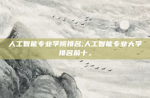人工智能专业学院排名;人工智能专业大学排名前十。