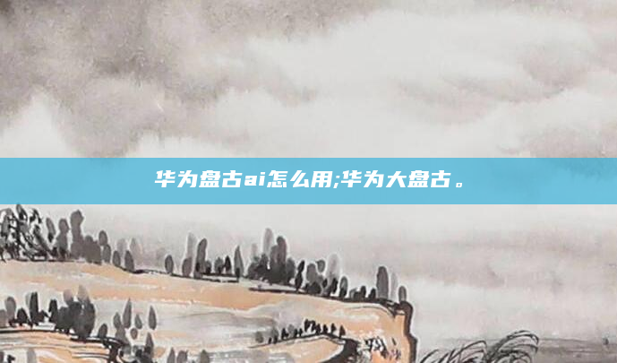 华为盘古ai怎么用;华为大盘古。