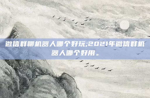 微信群聊机器人哪个好玩;2021年微信群机器人哪个好用。