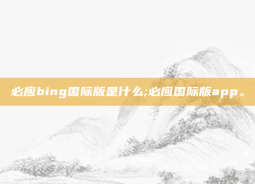 必应bing国际版是什么;必应国际版app。