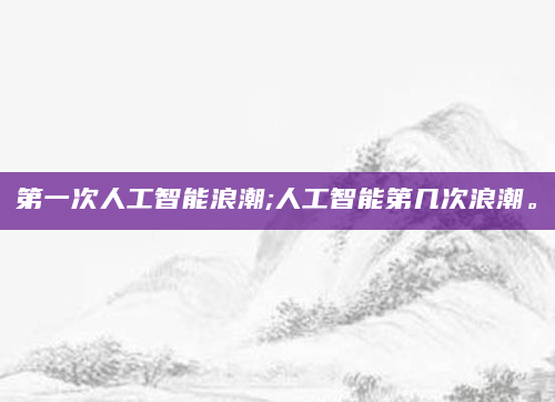 第一次人工智能浪潮;人工智能第几次浪潮。
