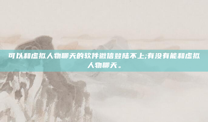 可以和虚拟人物聊天的软件微信登陆不上;有没有能和虚拟人物聊天。