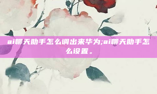ai聊天助手怎么调出来华为;ai聊天助手怎么设置。