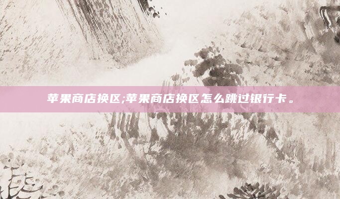 苹果商店换区;苹果商店换区怎么跳过银行卡。