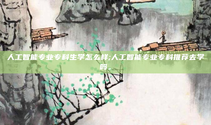 人工智能专业专科生学怎么样;人工智能专业专科推荐去学吗。