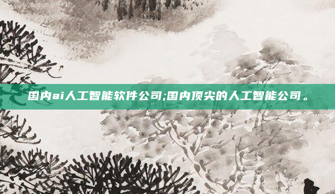 国内ai人工智能软件公司;国内顶尖的人工智能公司。