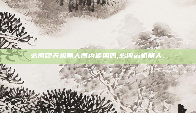 必应聊天机器人国内能用吗;必应ai机器人。