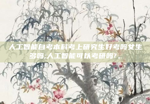 人工智能自考本科考上研究生好考吗女生多吗;人工智能可以考研吗?。