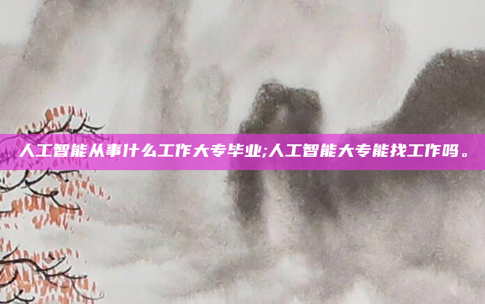 人工智能从事什么工作大专毕业;人工智能大专能找工作吗。