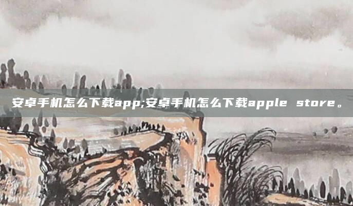 安卓手机怎么下载app;安卓手机怎么下载apple store。