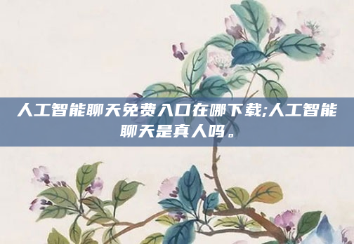 人工智能聊天免费入口在哪下载;人工智能聊天是真人吗。