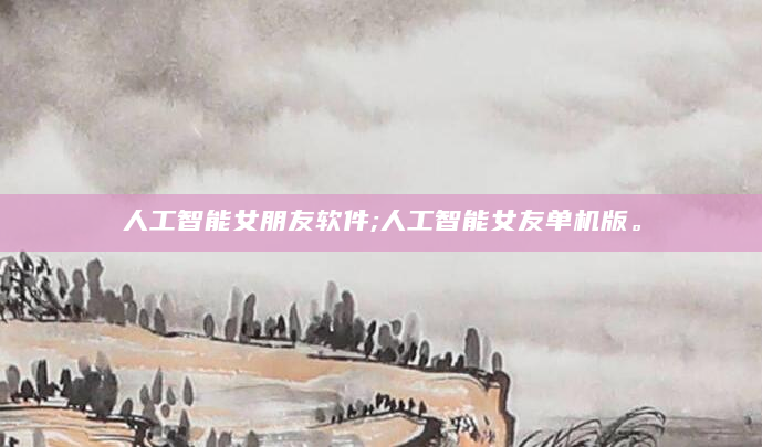 人工智能女朋友软件;人工智能女友单机版。