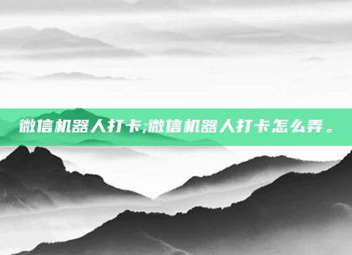 微信机器人打卡;微信机器人打卡怎么弄。