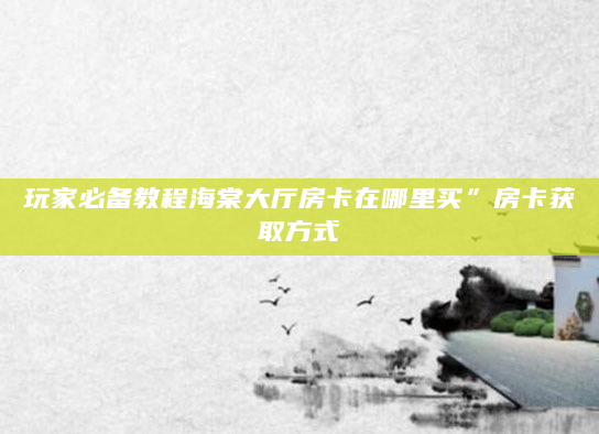 玩家必备教程海棠大厅房卡在哪里买”房卡获取方式