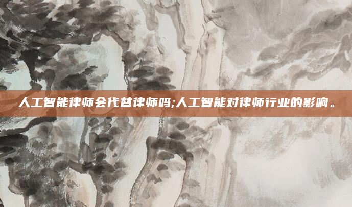 人工智能律师会代替律师吗;人工智能对律师行业的影响。