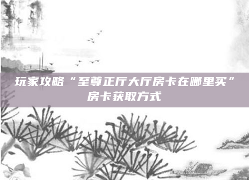 玩家攻略“至尊正厅大厅房卡在哪里买”房卡获取方式