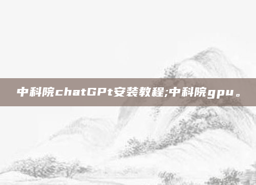 中科院chatGPt安装教程;中科院gpu。