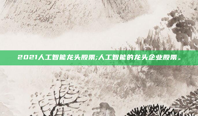 2021人工智能龙头股票;人工智能的龙头企业股票。