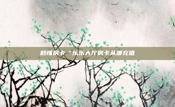 秒懂房卡“乐乐大厅房卡从哪充值