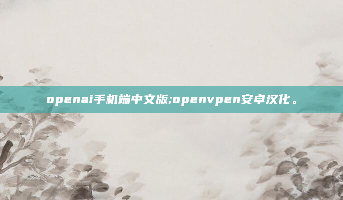 openai手机端中文版;openvpen安卓汉化。