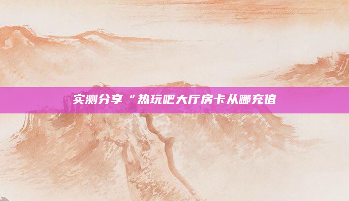 实测分享“热玩吧大厅房卡从哪充值