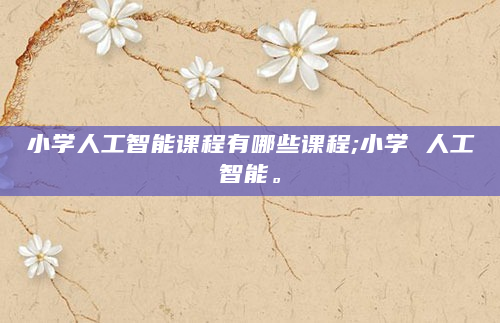 小学人工智能课程有哪些课程;小学 人工智能。