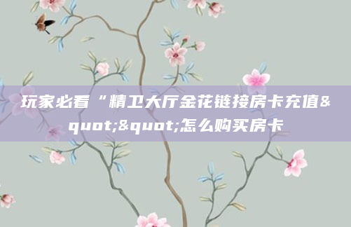 玩家必看“精卫大厅金花链接房卡充值""怎么购买房卡