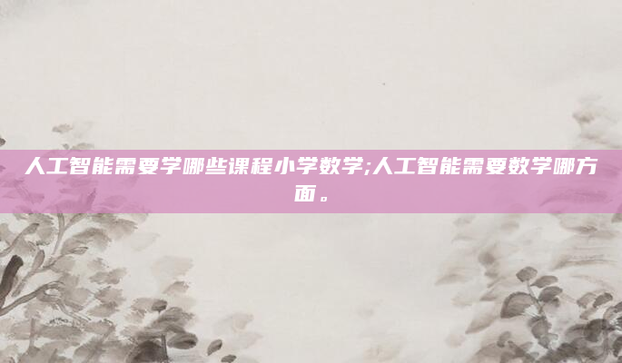 人工智能需要学哪些课程小学数学;人工智能需要数学哪方面。
