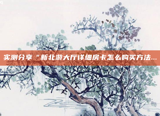 实测分享“新北游大厅详细房卡怎么购买方法...