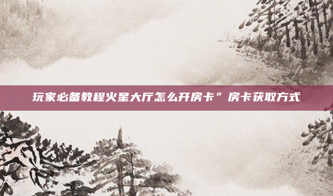 玩家必备教程火星大厅怎么开房卡”房卡获取方式