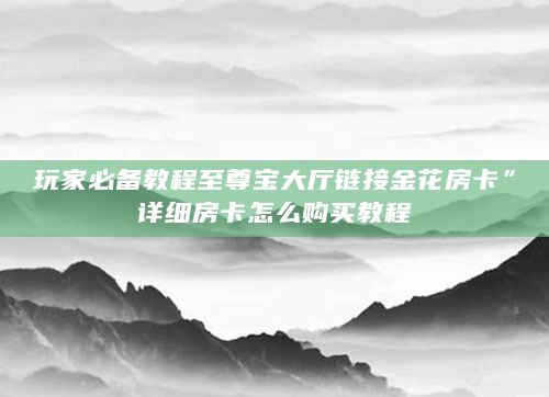 玩家必备教程至尊宝大厅链接金花房卡”详细房卡怎么购买教程