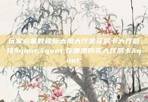 玩家必备教程新太阳大厅金花房卡大厅链接""在哪里购买大厅房卡"