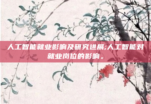 人工智能就业影响及研究进展;人工智能对就业岗位的影响。