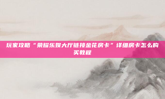 玩家攻略“荣耀乐娱大厅链接金花房卡”详细房卡怎么购买教程