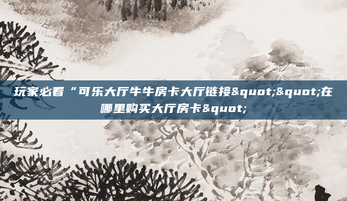 玩家必看“可乐大厅牛牛房卡大厅链接""在哪里购买大厅房卡"