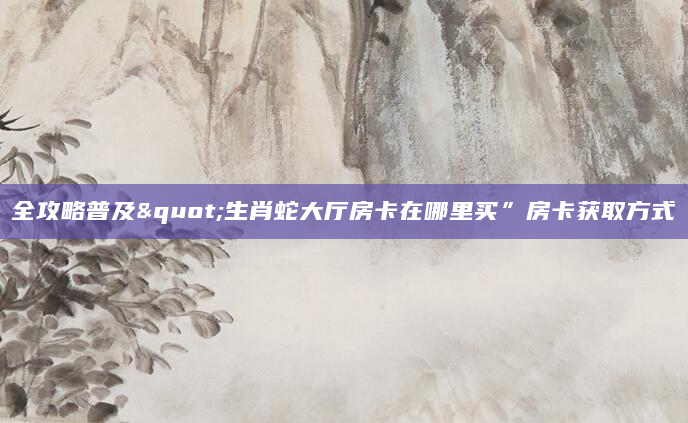 全攻略普及"生肖蛇大厅房卡在哪里买”房卡获取方式