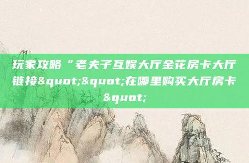 玩家攻略“老夫子互娱大厅金花房卡大厅链接""在哪里购买大厅房卡"
