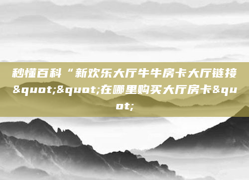 秒懂百科“新欢乐大厅牛牛房卡大厅链接""在哪里购买大厅房卡"