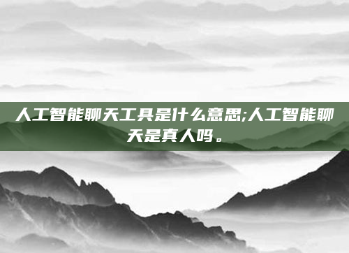 人工智能聊天工具是什么意思;人工智能聊天是真人吗。