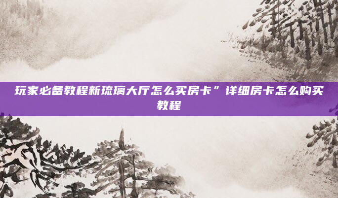 玩家必备教程新琉璃大厅怎么买房卡”详细房卡怎么购买教程