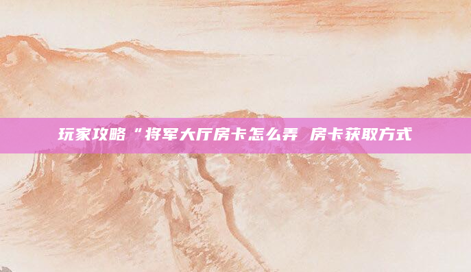 玩家攻略“将军大厅房卡怎么弄 房卡获取方式