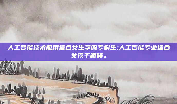 人工智能技术应用适合女生学吗专科生;人工智能专业适合女孩子嘛吗。