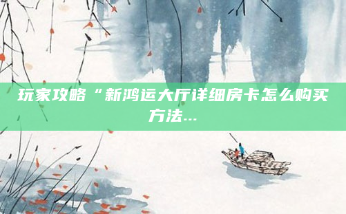 玩家攻略“新鸿运大厅详细房卡怎么购买方法...