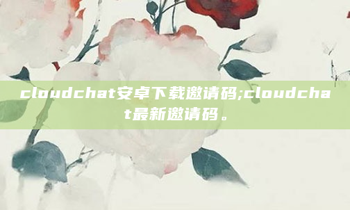 cloudchat安卓下载邀请码;cloudchat最新邀请码。