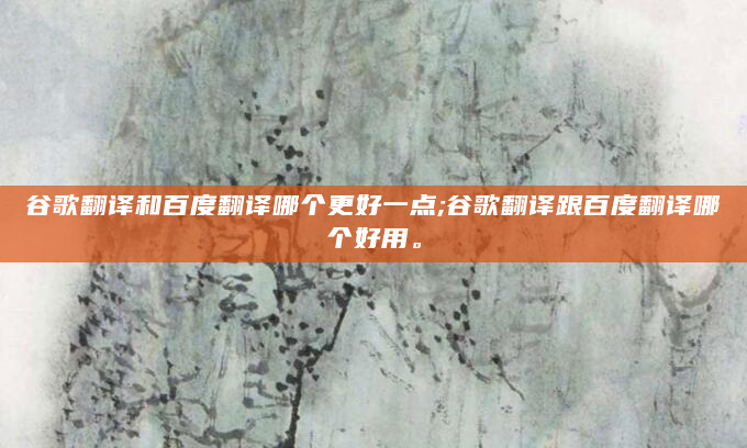 谷歌翻译和百度翻译哪个更好一点;谷歌翻译跟百度翻译哪个好用。